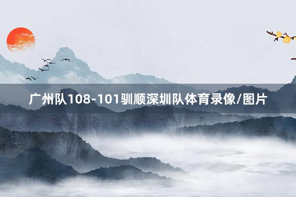广州队108-101驯顺深圳队体育录像/图片
