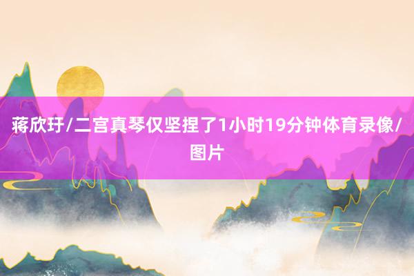 蒋欣玗/二宫真琴仅坚捏了1小时19分钟体育录像/图片