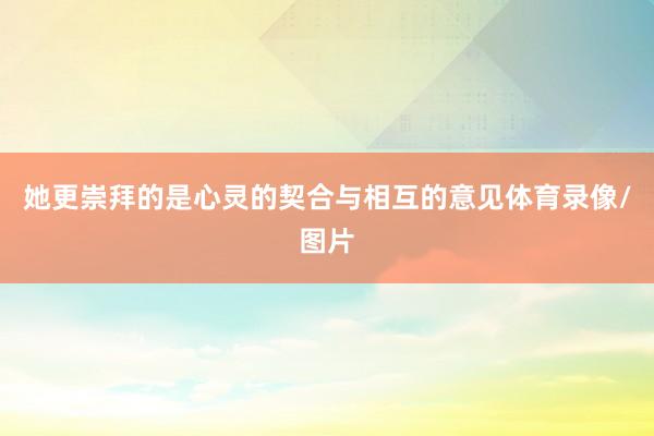 她更崇拜的是心灵的契合与相互的意见体育录像/图片