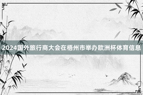 2024国外旅行商大会在梧州市举办欧洲杯体育信息