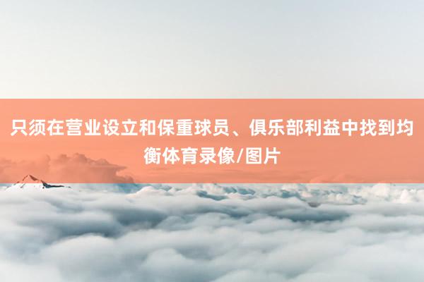 只须在营业设立和保重球员、俱乐部利益中找到均衡体育录像/图片
