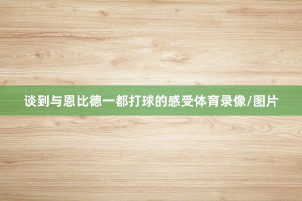 谈到与恩比德一都打球的感受体育录像/图片