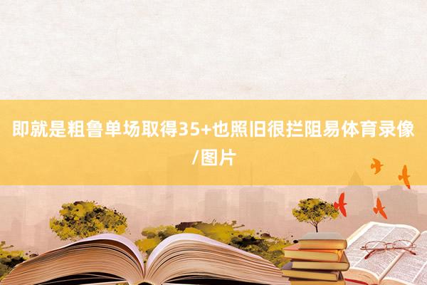 即就是粗鲁单场取得35+也照旧很拦阻易体育录像/图片