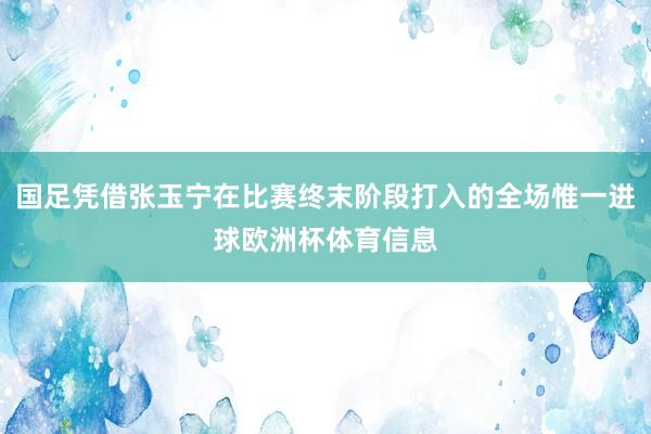 国足凭借张玉宁在比赛终末阶段打入的全场惟一进球欧洲杯体育信息