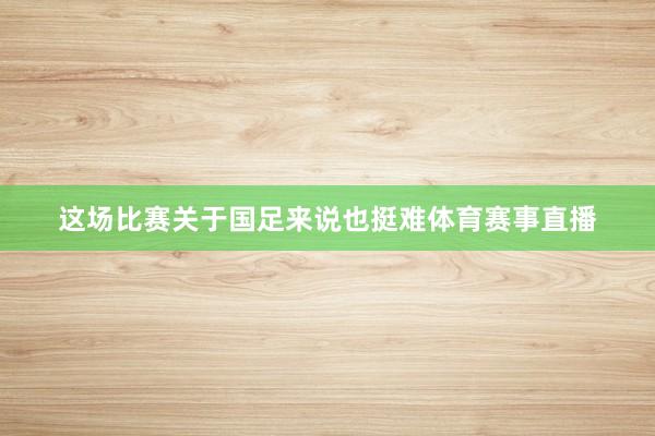 这场比赛关于国足来说也挺难体育赛事直播