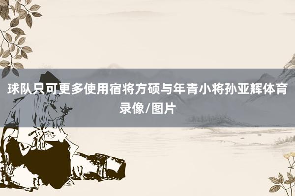 球队只可更多使用宿将方硕与年青小将孙亚辉体育录像/图片