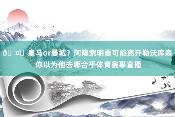 🤔皇马or曼城？阿隆索明夏可能离开勒沃库森 你以为他去哪合乎体育赛事直播