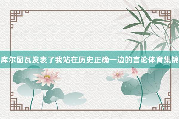 库尔图瓦发表了我站在历史正确一边的言论体育集锦