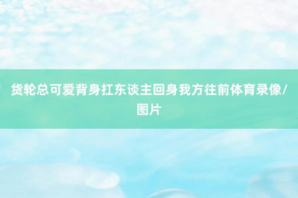 货轮总可爱背身扛东谈主回身我方往前体育录像/图片