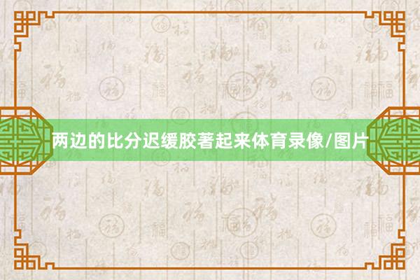两边的比分迟缓胶著起来体育录像/图片