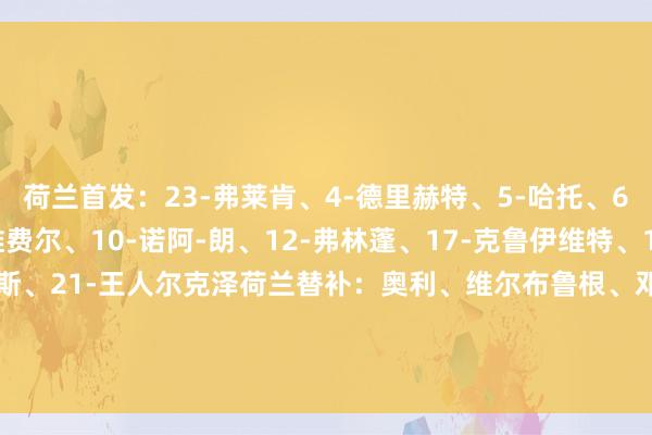 荷兰首发：23-弗莱肯、4-德里赫特、5-哈托、6-德弗里（C）、7-维费尔、10-诺阿-朗、12-弗林蓬、17-克鲁伊维特、19-布罗比、20-库普梅纳斯、21-王人尔克泽荷兰替补：奥利、维尔布鲁根、邓弗里斯、加克波、赫拉芬贝赫、范赫克、马伦、赖因德斯、伦施、J-廷伯、Q-廷伯、韦霍斯特    体育集锦