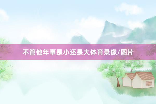 不管他年事是小还是大体育录像/图片