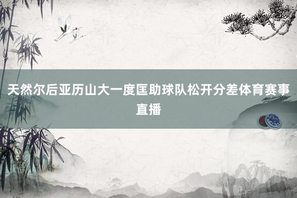 天然尔后亚历山大一度匡助球队松开分差体育赛事直播