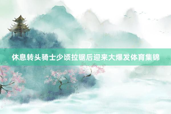休息转头骑士少顷拉锯后迎来大爆发体育集锦