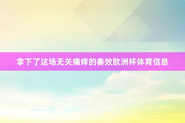 拿下了这场无关痛痒的奏效欧洲杯体育信息