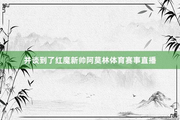 并谈到了红魔新帅阿莫林体育赛事直播