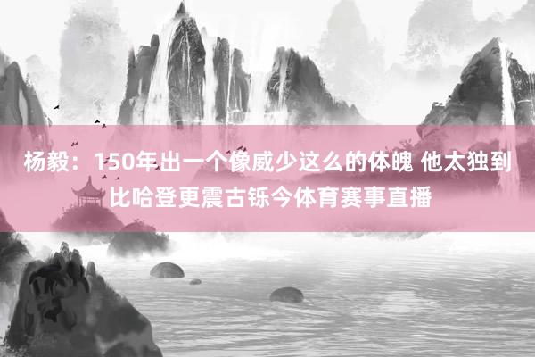 杨毅：150年出一个像威少这么的体魄 他太独到 比哈登更震古铄今体育赛事直播