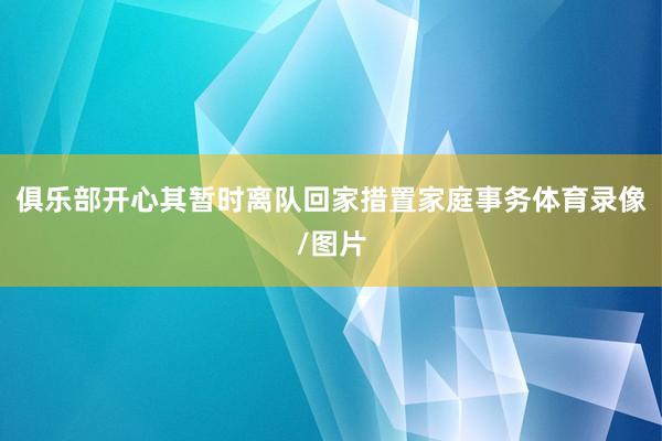 俱乐部开心其暂时离队回家措置家庭事务体育录像/图片