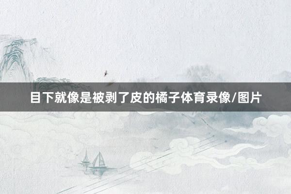 目下就像是被剥了皮的橘子体育录像/图片
