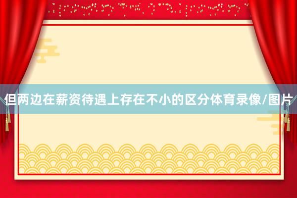 但两边在薪资待遇上存在不小的区分体育录像/图片