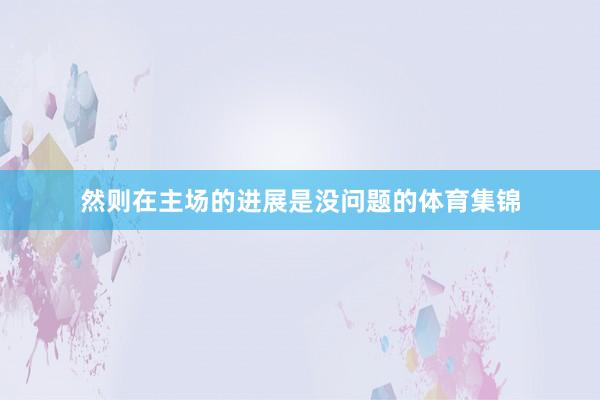 然则在主场的进展是没问题的体育集锦