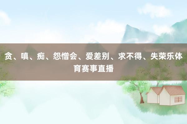 贪、嗔、痴、怨憎会、爱差别、求不得、失荣乐体育赛事直播