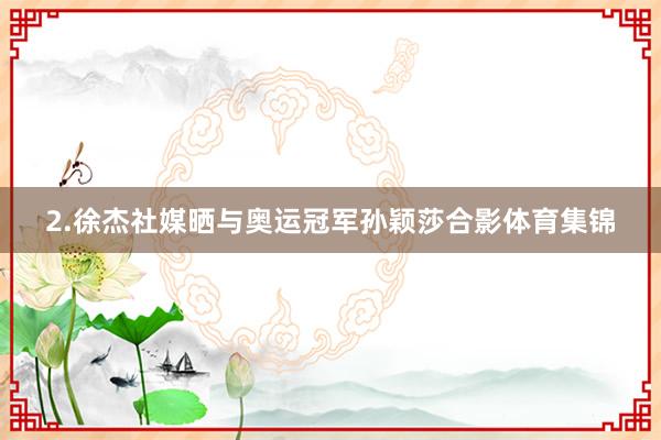 2.徐杰社媒晒与奥运冠军孙颖莎合影体育集锦
