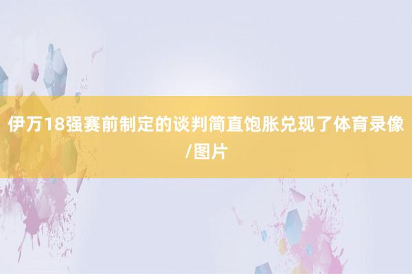 伊万18强赛前制定的谈判简直饱胀兑现了体育录像/图片