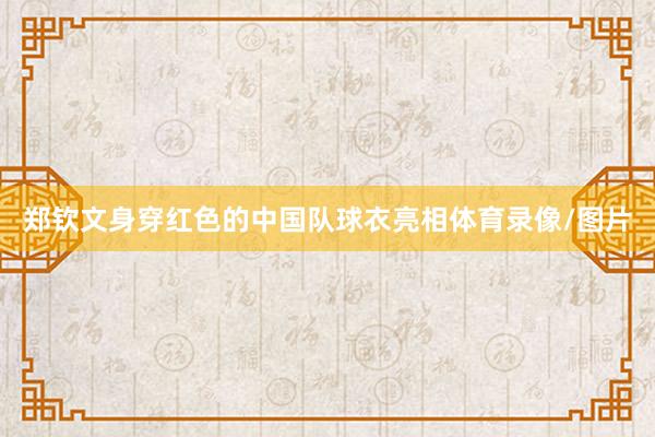 郑钦文身穿红色的中国队球衣亮相体育录像/图片
