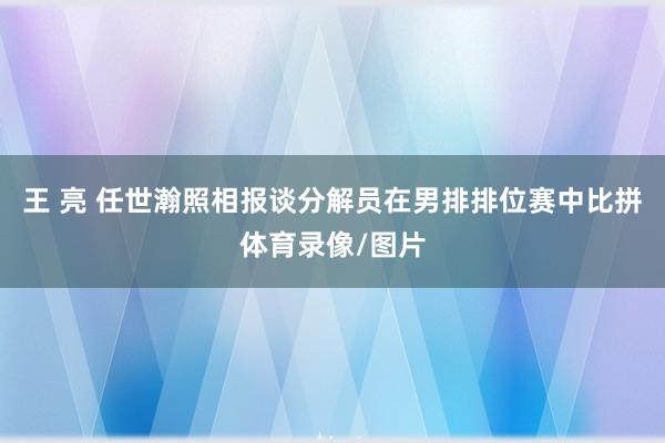 王 亮 任世瀚照相报谈分解员在男排排位赛中比拼体育录像/图片