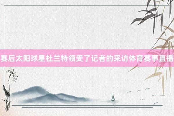 赛后太阳球星杜兰特领受了记者的采访体育赛事直播