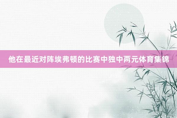 他在最近对阵埃弗顿的比赛中独中两元体育集锦