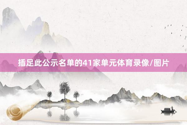 插足此公示名单的41家单元体育录像/图片