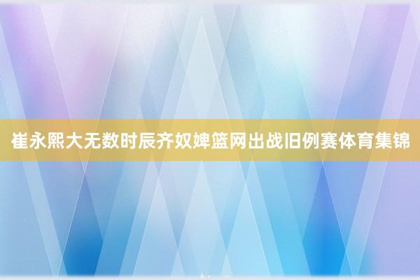 崔永熙大无数时辰齐奴婢篮网出战旧例赛体育集锦