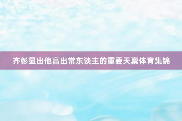 齐彰显出他高出常东谈主的重要天禀体育集锦