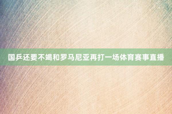 国乒还要不竭和罗马尼亚再打一场体育赛事直播