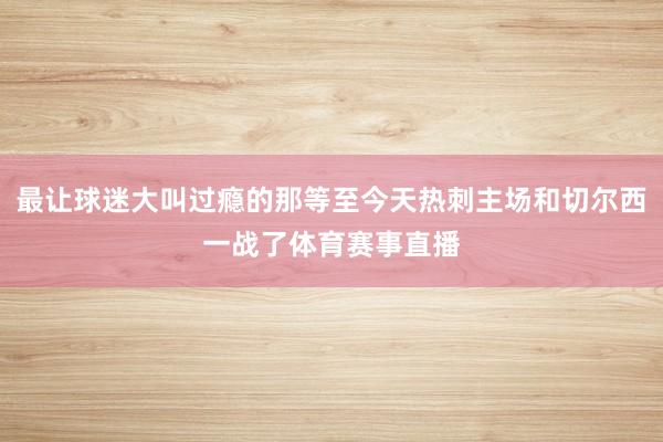 最让球迷大叫过瘾的那等至今天热刺主场和切尔西一战了体育赛事直播