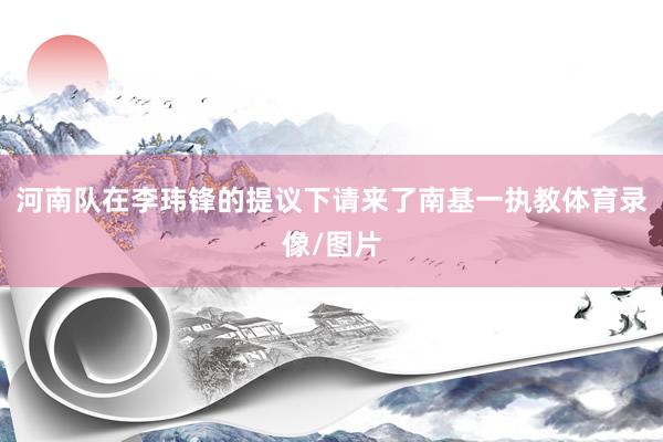 河南队在李玮锋的提议下请来了南基一执教体育录像/图片