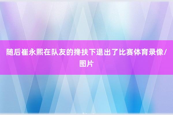 随后崔永熙在队友的搀扶下退出了比赛体育录像/图片