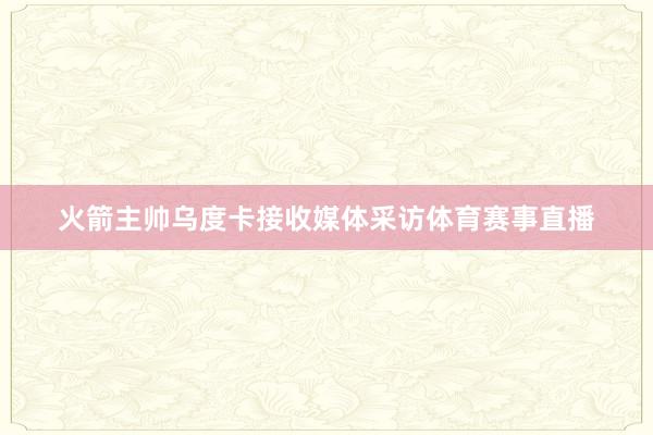 火箭主帅乌度卡接收媒体采访体育赛事直播
