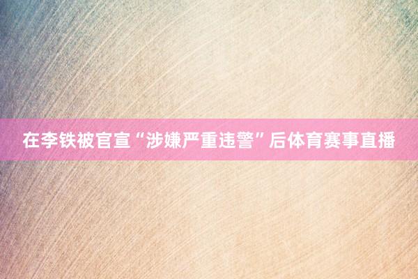 在李铁被官宣“涉嫌严重违警”后体育赛事直播