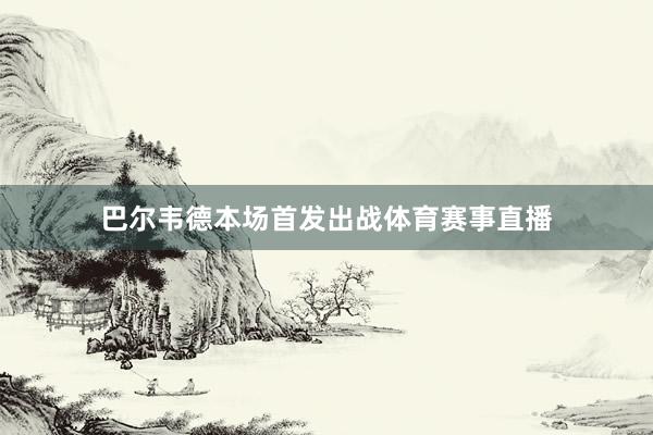 巴尔韦德本场首发出战体育赛事直播