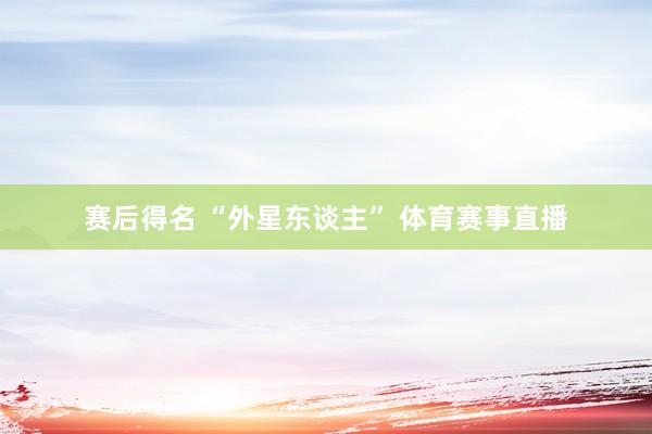 赛后得名 “外星东谈主” 体育赛事直播
