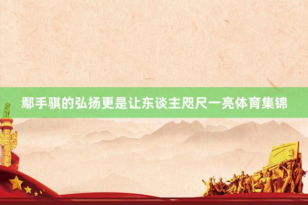 鄢手骐的弘扬更是让东谈主咫尺一亮体育集锦