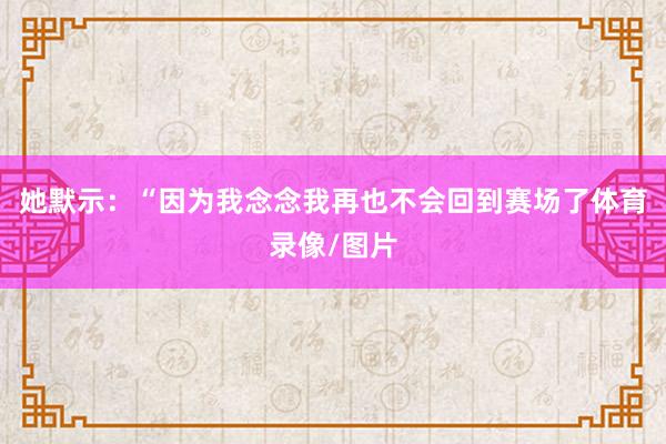 她默示：“因为我念念我再也不会回到赛场了体育录像/图片