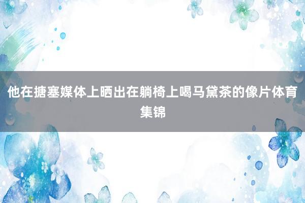 他在搪塞媒体上晒出在躺椅上喝马黛茶的像片体育集锦