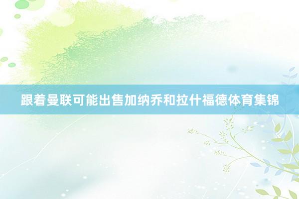 跟着曼联可能出售加纳乔和拉什福德体育集锦
