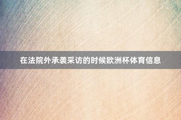 在法院外承袭采访的时候欧洲杯体育信息