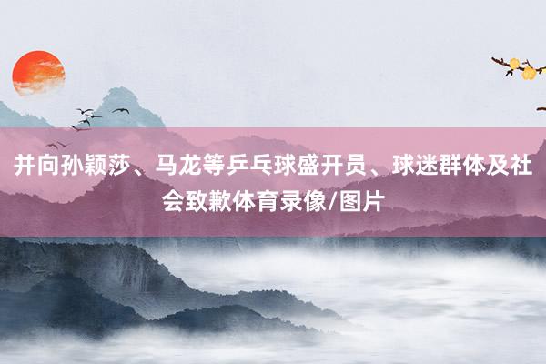 并向孙颖莎、马龙等乒乓球盛开员、球迷群体及社会致歉体育录像/图片