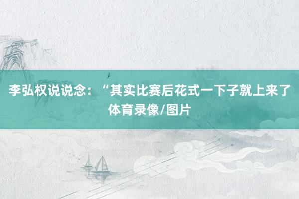 李弘权说说念：“其实比赛后花式一下子就上来了体育录像/图片